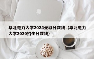 华北电力大学2024录取分数线（华北电力大学2020招生分数线）