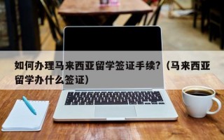 如何办理马来西亚留学签证手续?（马来西亚留学办什么签证）