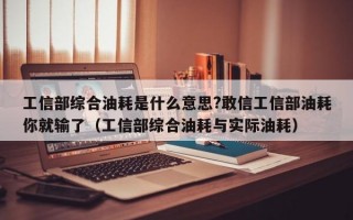 工信部综合油耗是什么意思?敢信工信部油耗你就输了（工信部综合油耗与实际油耗）