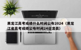 黑龙江高考成绩什么时间公布2024（黑龙江省高考成绩公布时间24日凌晨）