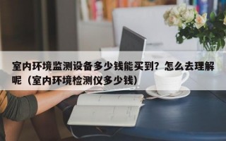 室内环境监测设备多少钱能买到？怎么去理解呢（室内环境检测仪多少钱）