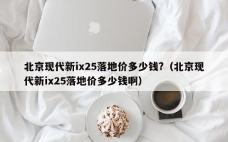 北京现代新ix25落地价多少钱?（北京现代新ix25落地价多少钱啊）