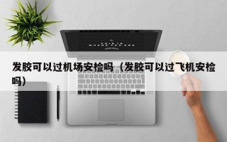 发胶可以过机场安检吗（发胶可以过飞机安检吗）