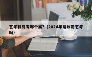 艺考和高考哪个累?（2024年建议走艺考吗）