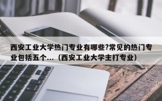 西安工业大学热门专业有哪些?常见的热门专业包括五个...（西安工业大学主打专业）