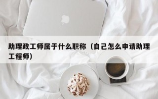 助理政工师属于什么职称（自己怎么申请助理工程师）