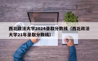 西北政法大学2024录取分数线（西北政法大学21年录取分数线）