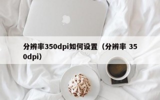 分辨率350dpi如何设置（分辨率 350dpi）