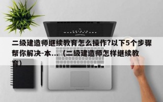 二级建造师继续教育怎么操作?以下5个步骤帮你解决-本...（二级建造师怎样继续教育）