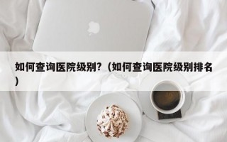 如何查询医院级别?（如何查询医院级别排名）