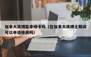 加拿大读博能拿绿卡吗（在加拿大读博士期间可以申请移民吗）