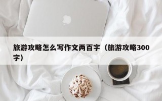 旅游攻略怎么写作文两百字（旅游攻略300字）