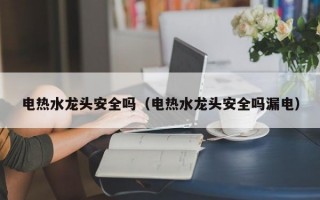 电热水龙头安全吗（电热水龙头安全吗漏电）