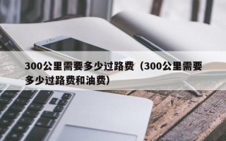 300公里需要多少过路费（300公里需要多少过路费和油费）