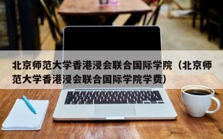 北京师范大学香港浸会联合国际学院（北京师范大学香港浸会联合国际学院学费）