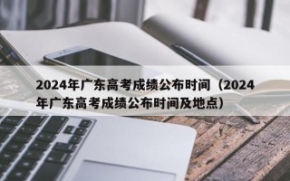 2024年广东高考成绩公布时间（2024年广东高考成绩公布时间及地点）