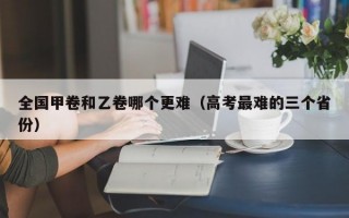 全国甲卷和乙卷哪个更难（高考最难的三个省份）