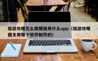 旅游攻略怎么做模板用什么app（旅游攻略图文用哪个软件制作的）