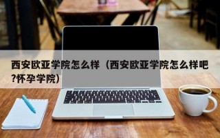 西安欧亚学院怎么样（西安欧亚学院怎么样吧?怀孕学院）