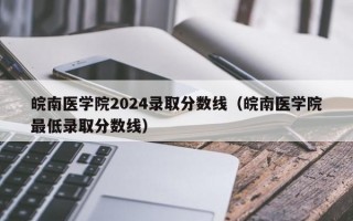 皖南医学院2024录取分数线（皖南医学院最低录取分数线）