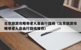 北京旅游攻略带老人自由行路线（北京旅游攻略带老人自由行路线推荐）