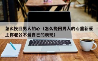 怎么挽回男人的心（怎么挽回男人的心重新爱上你老公不爱自己的表现）