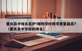 重庆高中排名出炉!哪所学校教学质量最高?（重庆高中学校的排名）