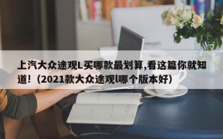 上汽大众途观L买哪款最划算,看这篇你就知道!（2021款大众途观l哪个版本好）