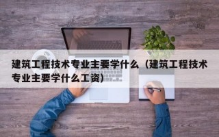 建筑工程技术专业主要学什么（建筑工程技术专业主要学什么工资）