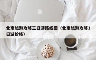 北京旅游攻略三日游路线图（北京旅游攻略3日游价格）