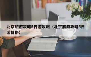 北京旅游攻略5日游攻略（北京旅游攻略5日游价格）