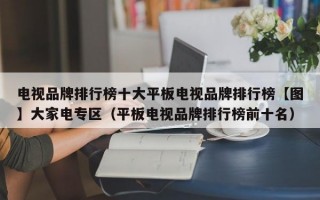 电视品牌排行榜十大平板电视品牌排行榜【图】大家电专区（平板电视品牌排行榜前十名）