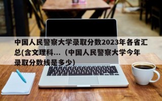 中国人民警察大学录取分数2023年各省汇总(含文理科...（中国人民警察大学今年录取分数线是多少）