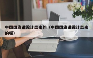 中国国旗谁设计出来的（中国国旗谁设计出来的呢）