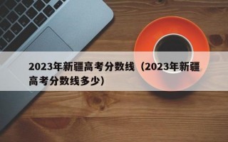 2023年新疆高考分数线（2023年新疆高考分数线多少）