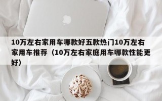 10万左右家用车哪款好五款热门10万左右家用车推荐（10万左右家庭用车哪款性能更好）