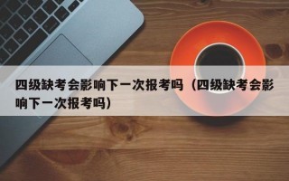 四级缺考会影响下一次报考吗（四级缺考会影响下一次报考吗）