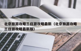 北京旅游攻略三日游攻略最新（北京旅游攻略三日游攻略最新版）