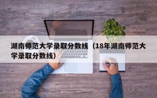 湖南师范大学录取分数线（18年湖南师范大学录取分数线）