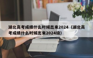 湖北高考成绩什么时候出来2024（湖北高考成绩什么时候出来2024级）