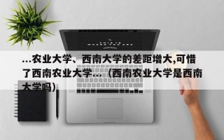 ...农业大学、西南大学的差距增大,可惜了西南农业大学...（西南农业大学是西南大学吗）