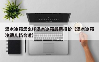 浪木冰箱怎么样浪木冰箱最新报价（浪木冰箱冷藏几档合适）