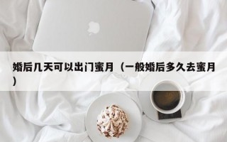 婚后几天可以出门蜜月（一般婚后多久去蜜月）