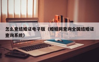 怎么查结婚证电子版（婚姻网查询全国结婚证查询系统）