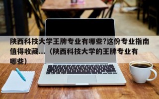 陕西科技大学王牌专业有哪些?这份专业指南值得收藏...（陕西科技大学的王牌专业有哪些）