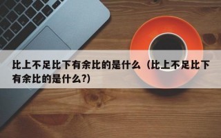 比上不足比下有余比的是什么（比上不足比下有余比的是什么?）