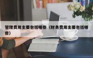 管理费用主要包括哪些（财务费用主要包括哪些）