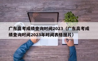 广东高考成绩查询时间2023（广东高考成绩查询时间2023年时间表格图片）