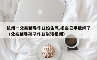 杭州一父亲辅导作业怕生气,把自己手反绑了（父亲辅导孩子作业崩溃视频）