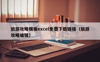 旅游攻略模板excel免费下载链接（旅游攻略编辑）